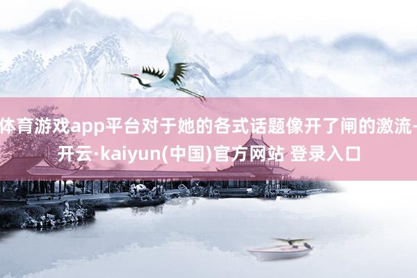 体育游戏app平台对于她的各式话题像开了闸的激流-开云·kaiyun(中国)官方网站 登录入口