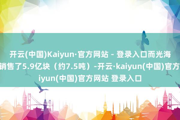 开云(中国)Kaiyun·官方网站 - 登录入口而光海绵每年就至少销售了5.9亿块（约7.5吨）-开云·kaiyun(中国)官方网站 登录入口